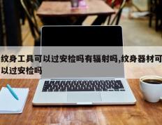 纹身工具可以过安检吗有辐射吗,纹身器材可以过安检吗
