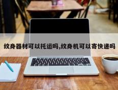 纹身器材可以托运吗,纹身机可以寄快递吗