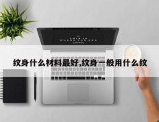 纹身什么材料最好,纹身一般用什么纹