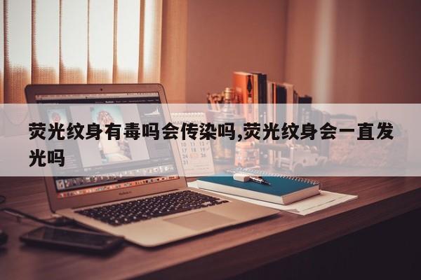 荧光纹身有毒吗会传染吗,荧光纹身会一直发光吗