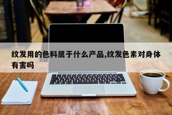纹发用的色料属于什么产品,纹发色素对身体有害吗