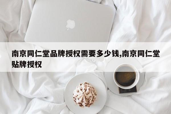 南京同仁堂品牌授权需要多少钱,南京同仁堂贴牌授权