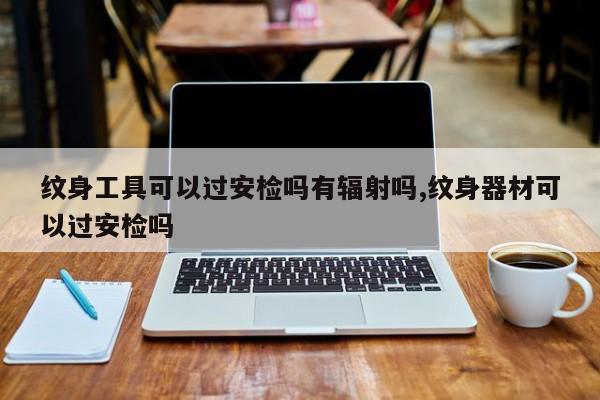 纹身工具可以过安检吗有辐射吗,纹身器材可以过安检吗