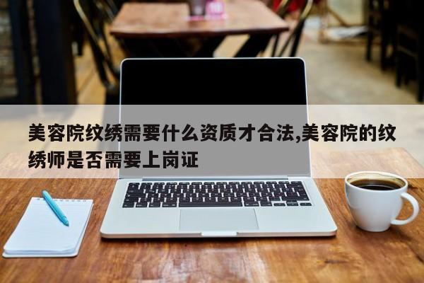 美容院纹绣需要什么资质才合法,美容院的纹绣师是否需要上岗证