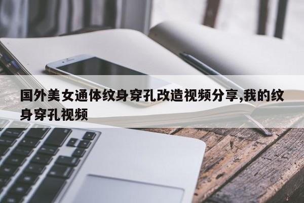 国外美女通体纹身穿孔改造视频分享,我的纹身穿孔视频